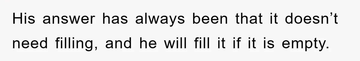 His answer has always been that it doesn’t need filling, and he will fill it if it is empty.