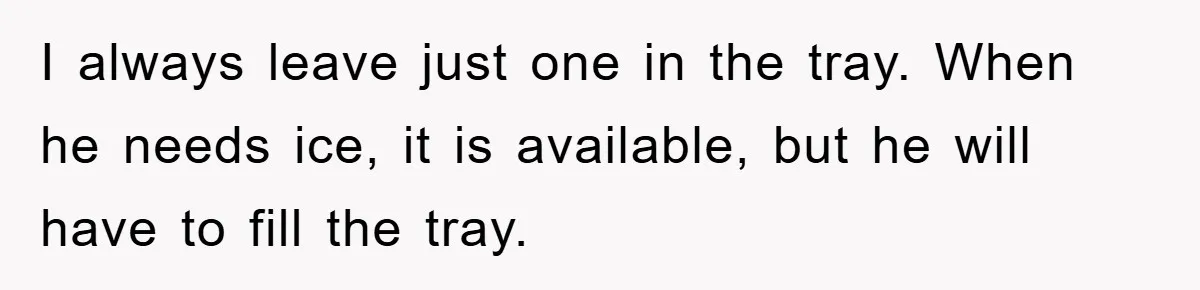 I always leave just one in the tray. When he needs ice, it is available, but he will have to fill the tray.