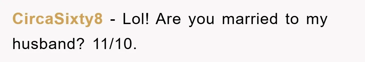 CircaSixty8 − Lol! Are you married to my husband? 11/10.
