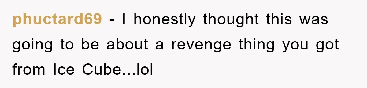 phuctard69 − I honestly thought this was going to be about a revenge thing you got from Ice Cube...lol