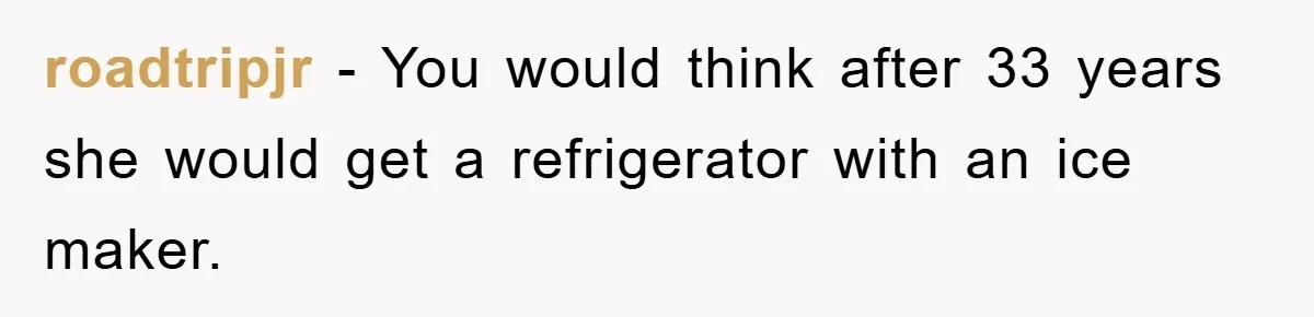 roadtripjr − You would think after 33 years she would get a refrigerator with an ice maker.