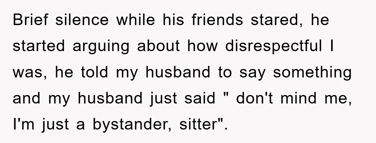 Brief silence while his friends stared, he started arguing about how disrespectful I was, he told my husband to say something and my husband just said " don't mind me,...