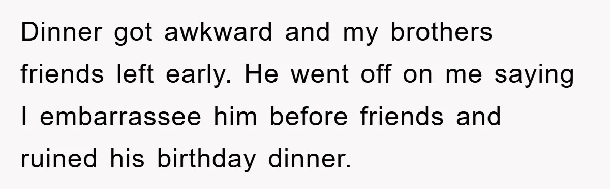 Dinner got awkward and my brothers friends left early. He went off on me saying I embarrassee him before friends and ruined his birthday dinner.