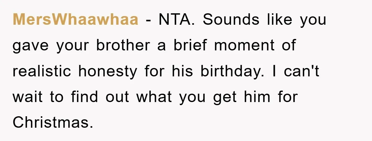 MersWhaawhaa − NTA. Sounds like you gave your brother a brief moment of realistic honesty for his birthday. I can't wait to find out what you get him for Christmas.
