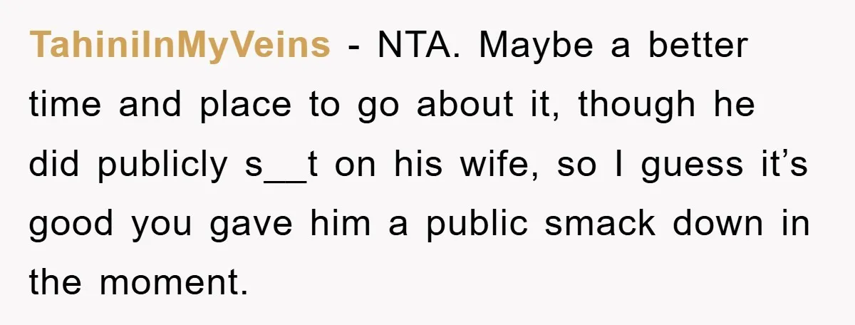 TahiniInMyVeins − NTA. Maybe a better time and place to go about it, though he did publicly s__t on his wife, so I guess it’s good you gave him a...