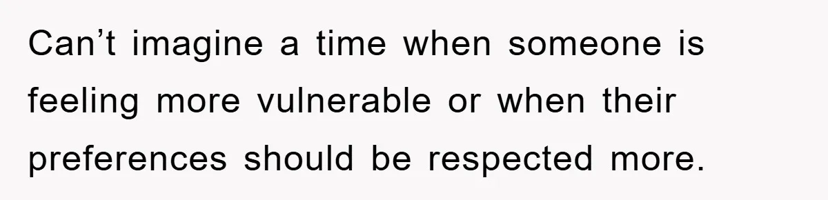 Can’t imagine a time when someone is feeling more vulnerable or when their preferences should be respected more.