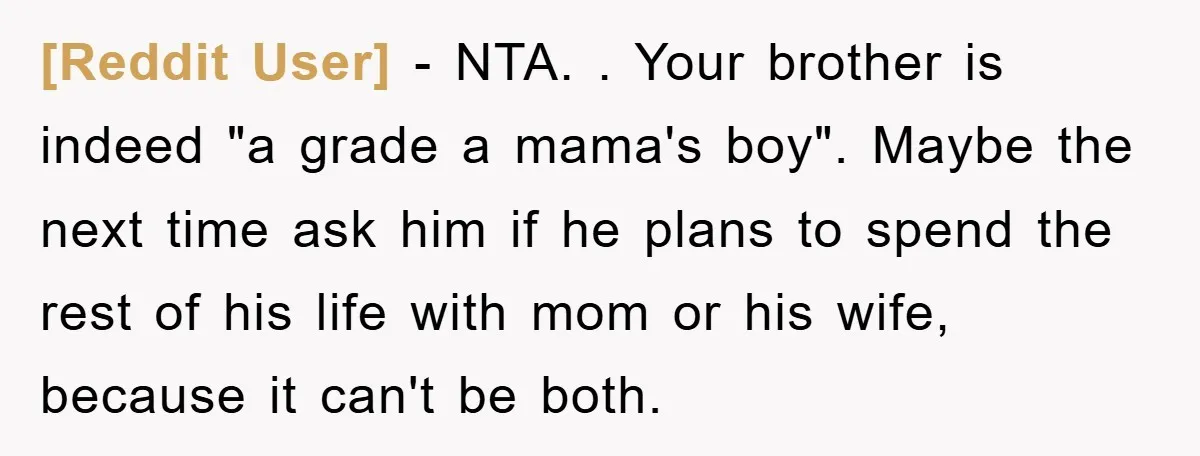 [Reddit User] − NTA. . Your brother is indeed "a grade a mama's boy". Maybe the next time ask him if he plans to spend the rest of his life...