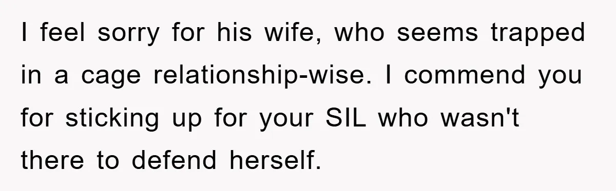 I feel sorry for his wife, who seems trapped in a cage relationship-wise. I commend you for sticking up for your SIL who wasn't there to defend herself.
