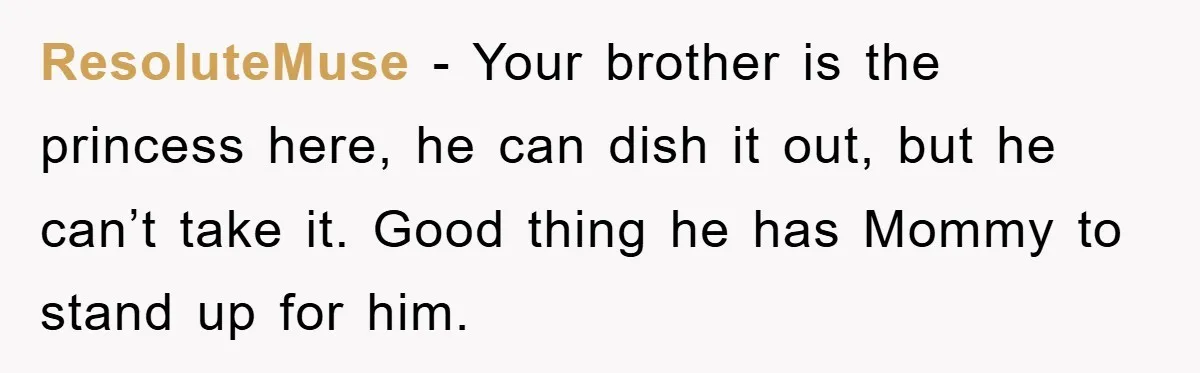 ResoluteMuse − Your brother is the princess here, he can dish it out, but he can’t take it. Good thing he has Mommy to stand up for him.