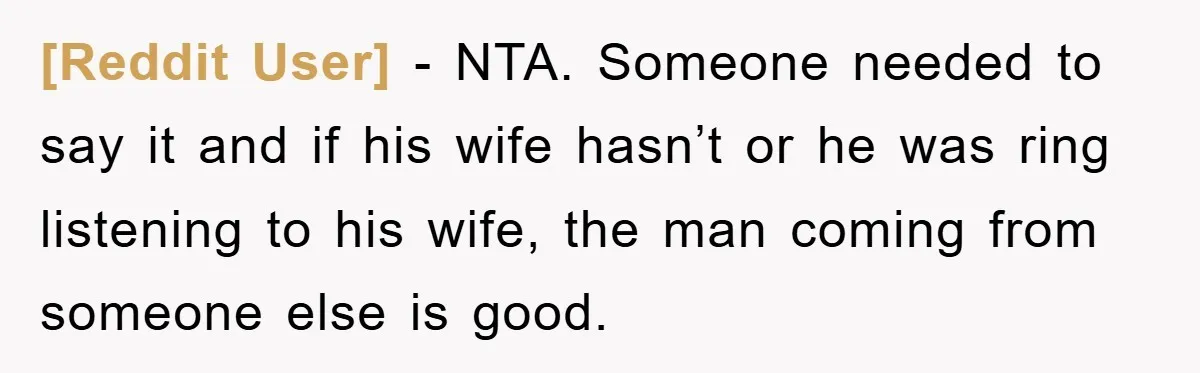 [Reddit User] − NTA. Someone needed to say it and if his wife hasn’t or he was ring listening to his wife, the man coming from someone else is good.