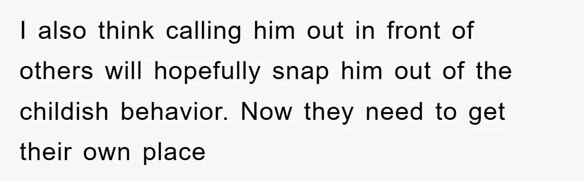 I also think calling him out in front of others will hopefully snap him out of the childish behavior. Now they need to get their own place