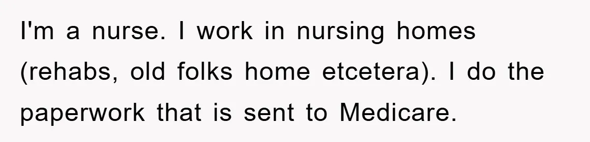 I'm a nurse. I work in nursing homes (rehabs, old folks home etcetera). I do the paperwork that is sent to Medicare.