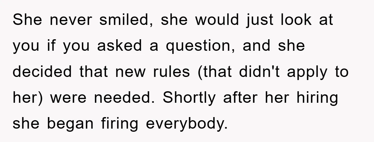 She never smiled, she would just look at you if you asked a question, and she decided that new rules (that didn't apply to her) were needed. Shortly after her...