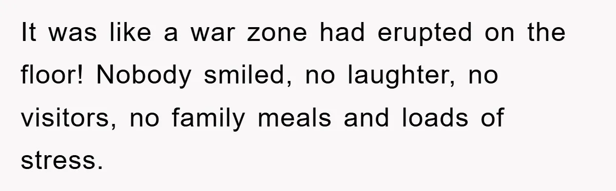 It was like a war zone had erupted on the floor! Nobody smiled, no laughter, no visitors, no family meals and loads of stress.