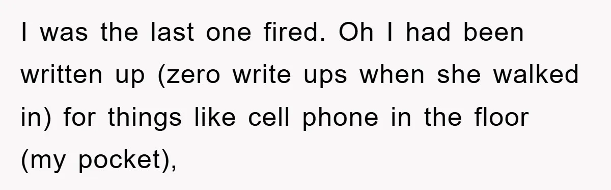 I was the last one fired. Oh I had been written up (zero write ups when she walked in) for things like cell phone in the floor (my pocket),