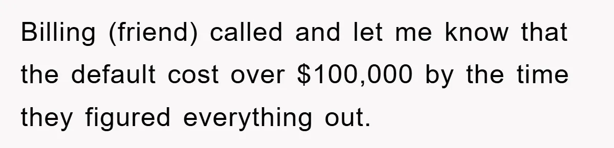 Billing (friend) called and let me know that the default cost over $100,000 by the time they figured everything out.