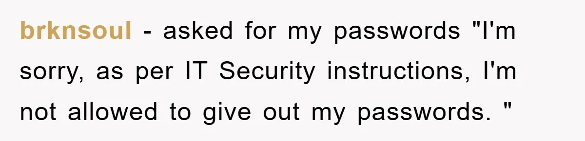 brknsoul − asked for my passwords "I'm sorry, as per IT Security instructions, I'm not allowed to give out my passwords. "