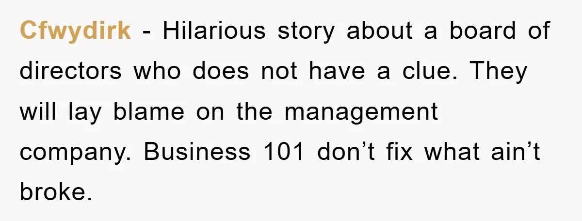 Cfwydirk − Hilarious story about a board of directors who does not have a clue. They will lay blame on the management company. Business 101 don’t fix what ain’t broke.