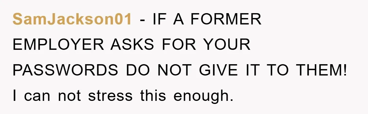 SamJackson01 − IF A FORMER EMPLOYER ASKS FOR YOUR PASSWORDS DO NOT GIVE IT TO THEM! I can not stress this enough.