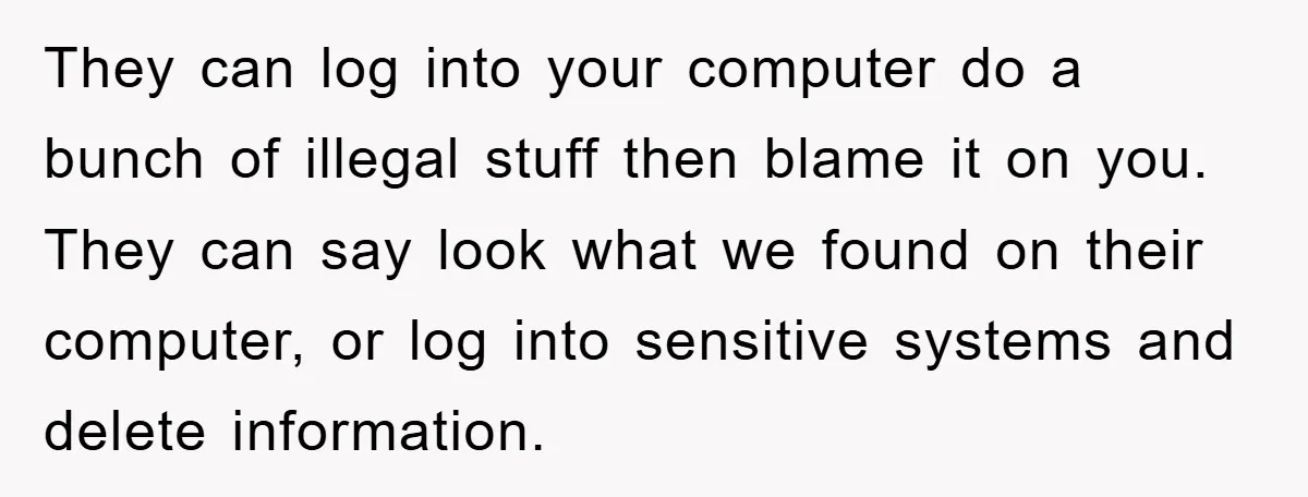 They can log into your computer do a bunch of illegal stuff then blame it on you. They can say look what we found on their computer, or log into...