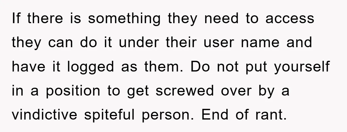 If there is something they need to access they can do it under their user name and have it logged as them. Do not put yourself in a position to...