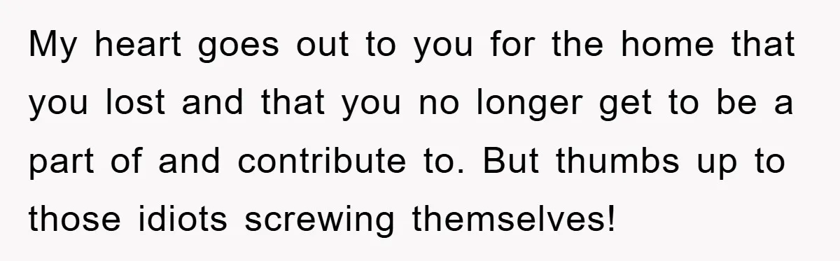 My heart goes out to you for the home that you lost and that you no longer get to be a part of and contribute to. But thumbs up to...