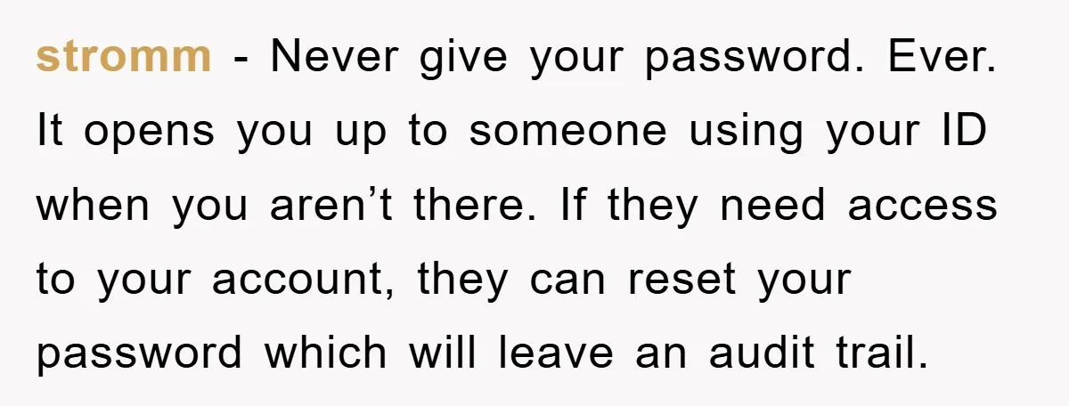 stromm − Never give your password. Ever. It opens you up to someone using your ID when you aren’t there. If they need access to your account, they can reset...