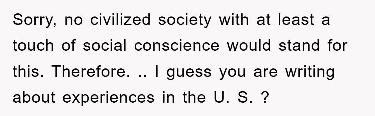 Sorry, no civilized society with at least a touch of social conscience would stand for this. Therefore. .. I guess you are writing about experiences in the U. S. ?