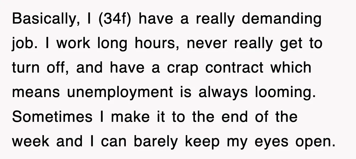 Basically, I (34f) have a really demanding job. I work long hours, never really get to turn off, and have a crap contract which means unemployment is always looming. Sometimes...