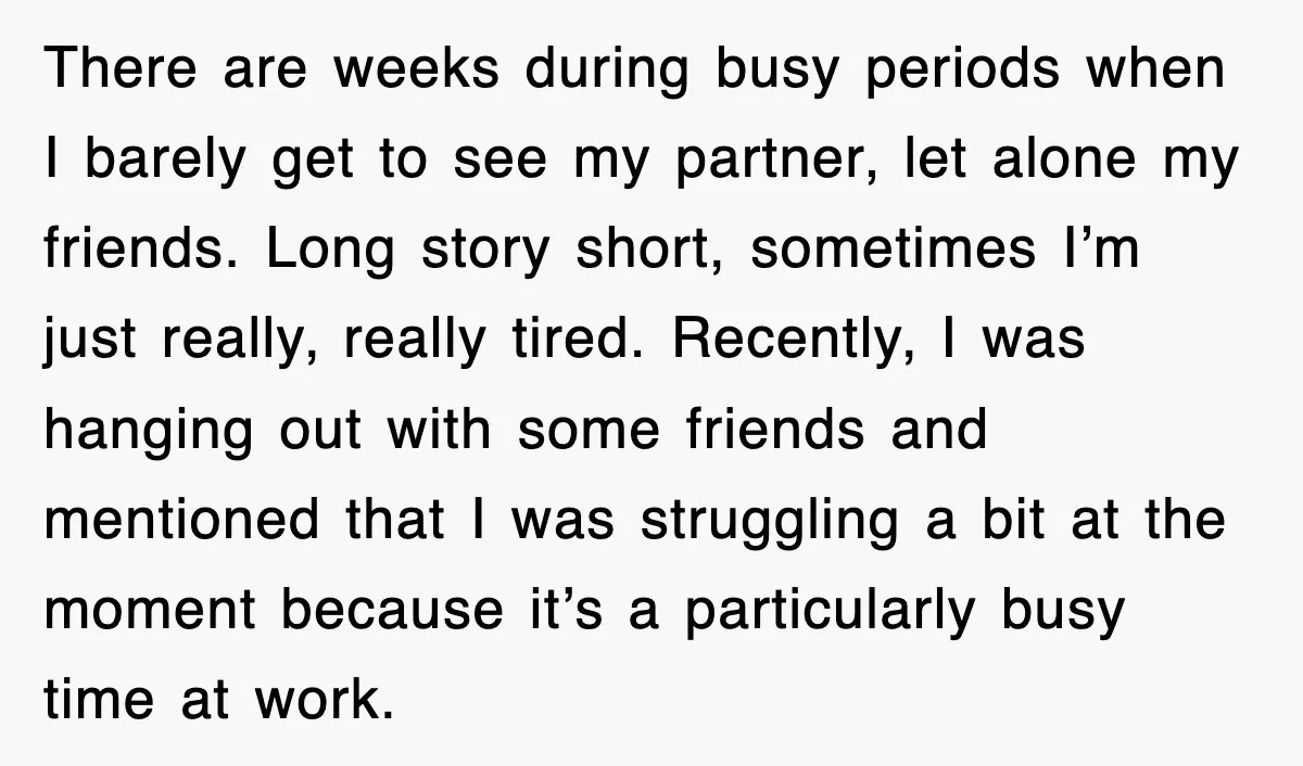 There are weeks during busy periods when I barely get to see my partner, let alone my friends. Long story short, sometimes I’m just really, really tired. Recently, I was...