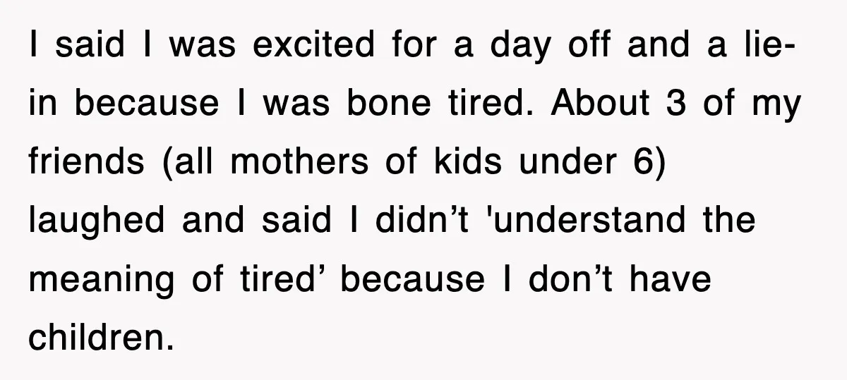 I said I was excited for a day off and a lie-in because I was bone tired. About 3 of my friends (all mothers of kids under 6) laughed and...