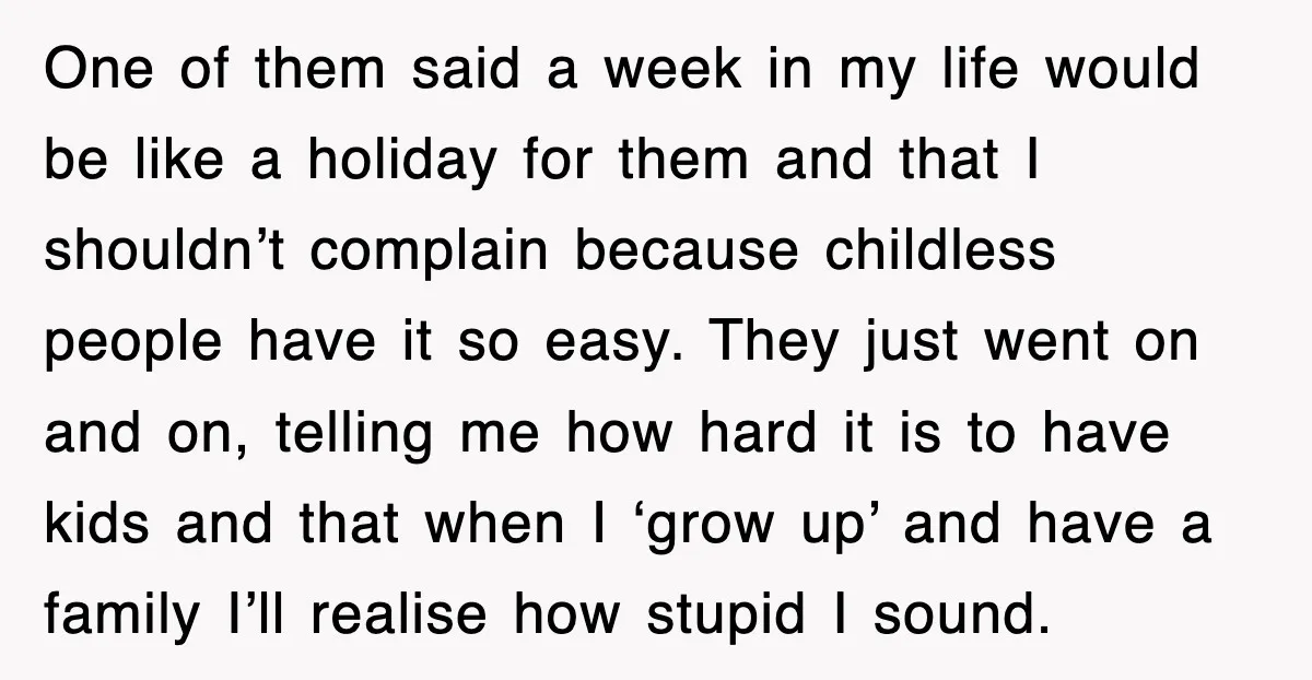 One of them said a week in my life would be like a holiday for them and that I shouldn’t complain because childless people have it so easy. They just...