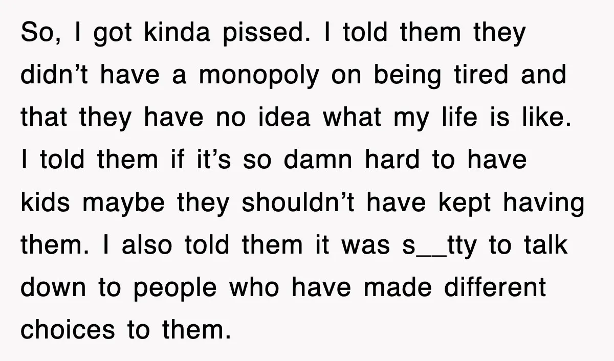 So, I got kinda pissed. I told them they didn’t have a monopoly on being tired and that they have no idea what my life is like. I told them...