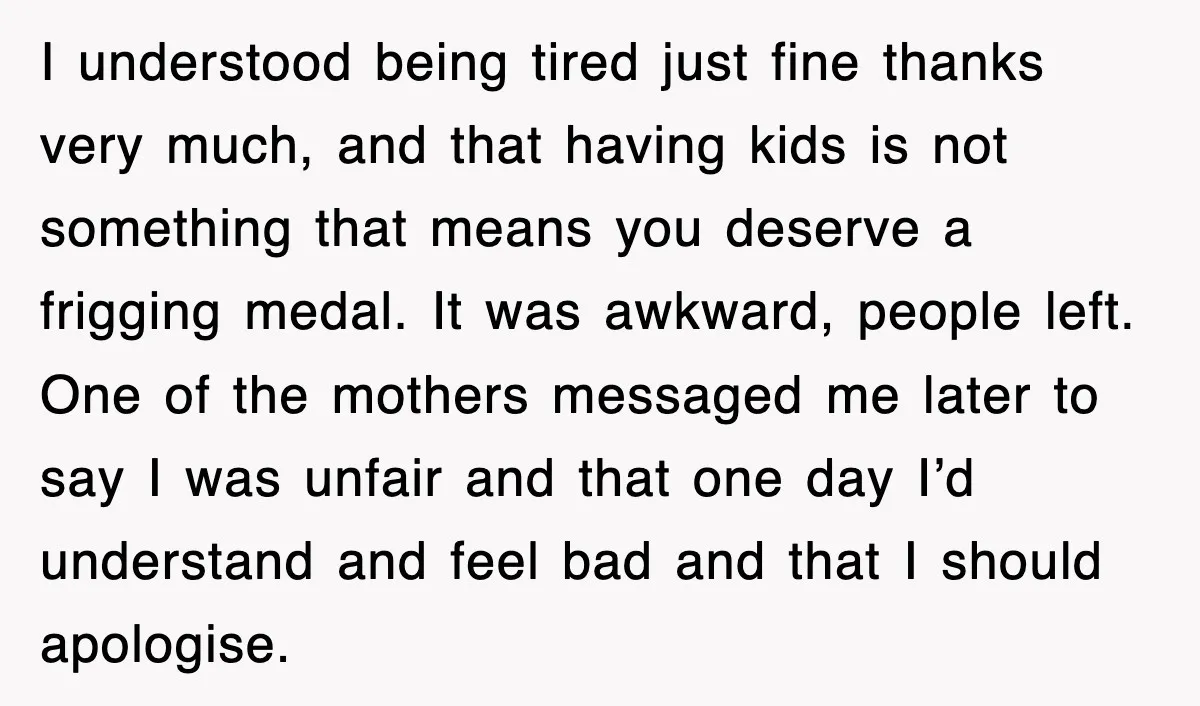 I understood being tired just fine thanks very much, and that having kids is not something that means you deserve a frigging medal. It was awkward, people left. One of...