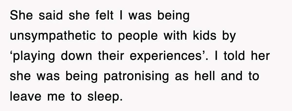 She said she felt I was being unsympathetic to people with kids by ‘playing down their experiences’. I told her she was being patronising as hell and to leave me...