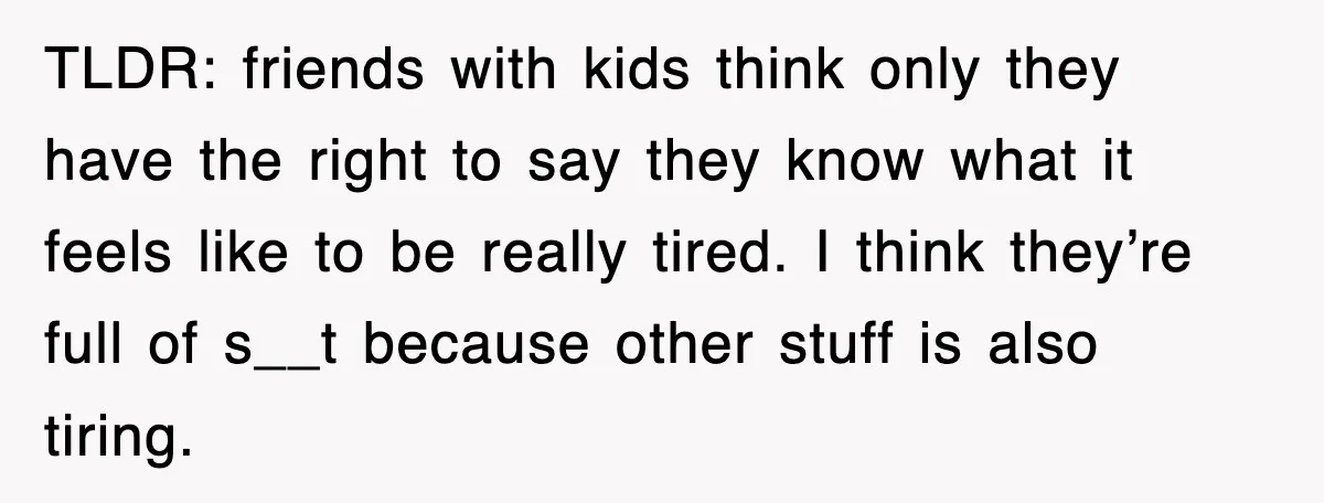 TLDR: friends with kids think only they have the right to say they know what it feels like to be really tired. I think they’re full of s__t because other...