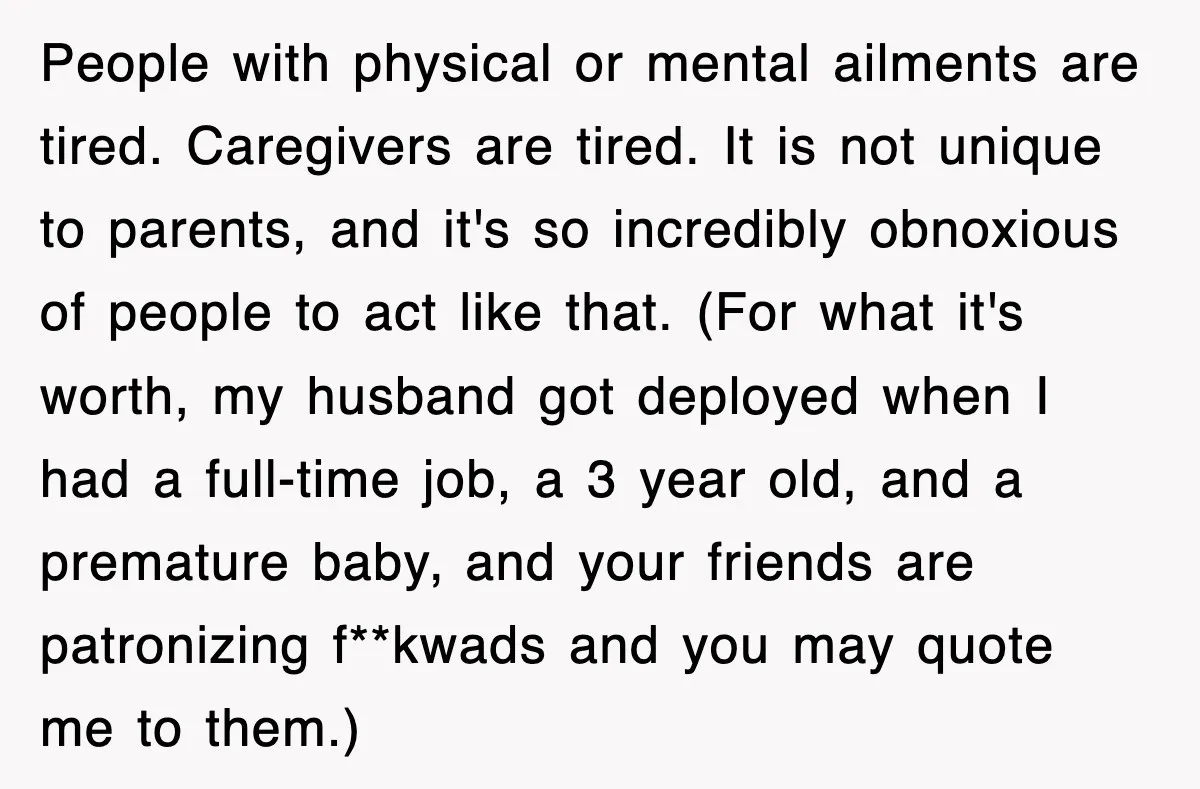 People with physical or mental ailments are tired. Caregivers are tired. It is not unique to parents, and it's so incredibly obnoxious of people to act like that. (For what...