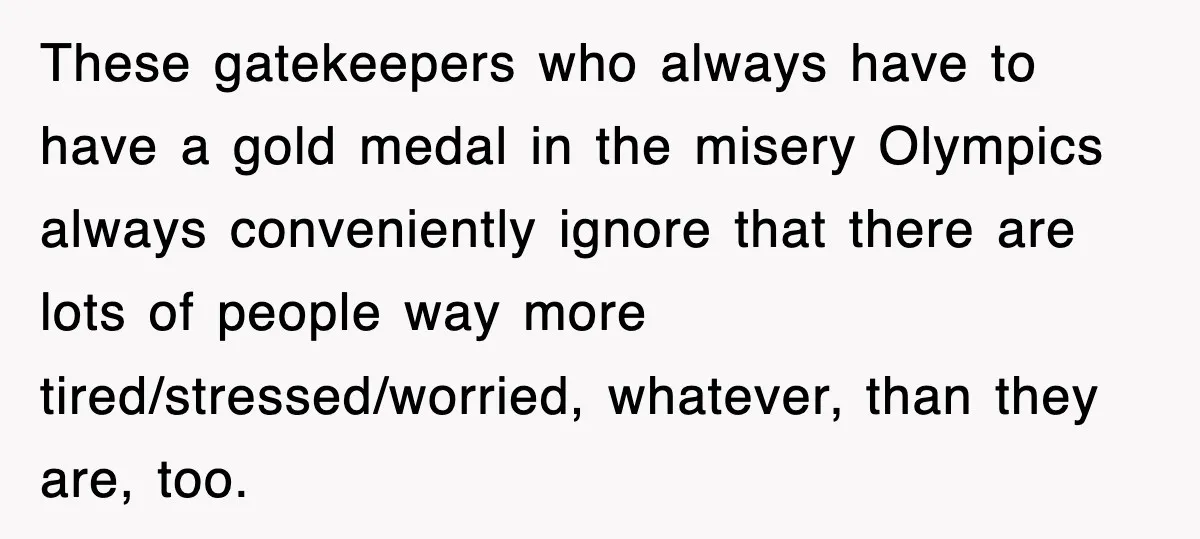 These gatekeepers who always have to have a gold medal in the misery Olympics always conveniently ignore that there are lots of people way more tired/stressed/worried, whatever, than they are,...