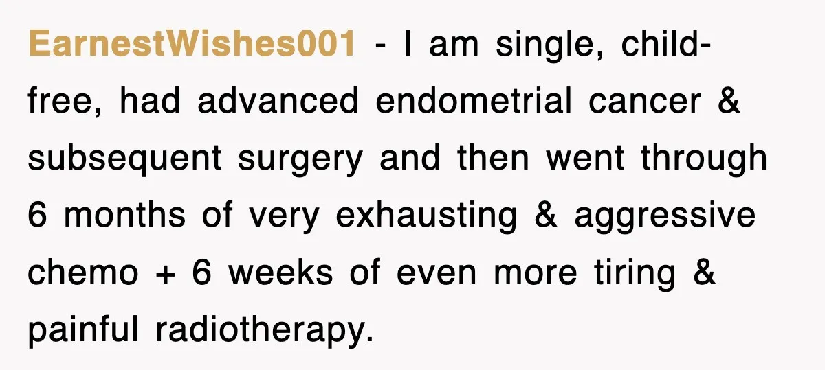 EarnestWishes001 − I am single, child-free, had advanced endometrial cancer & subsequent surgery and then went through 6 months of very exhausting & aggressive chemo + 6 weeks of even...
