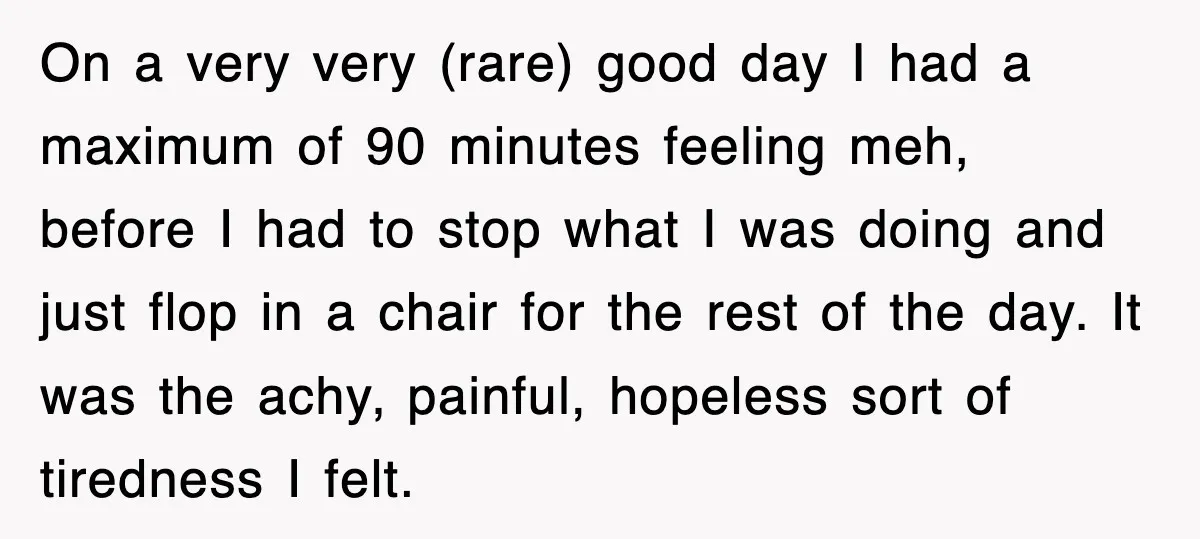 On a very very (rare) good day I had a maximum of 90 minutes feeling meh, before I had to stop what I was doing and just flop in a...