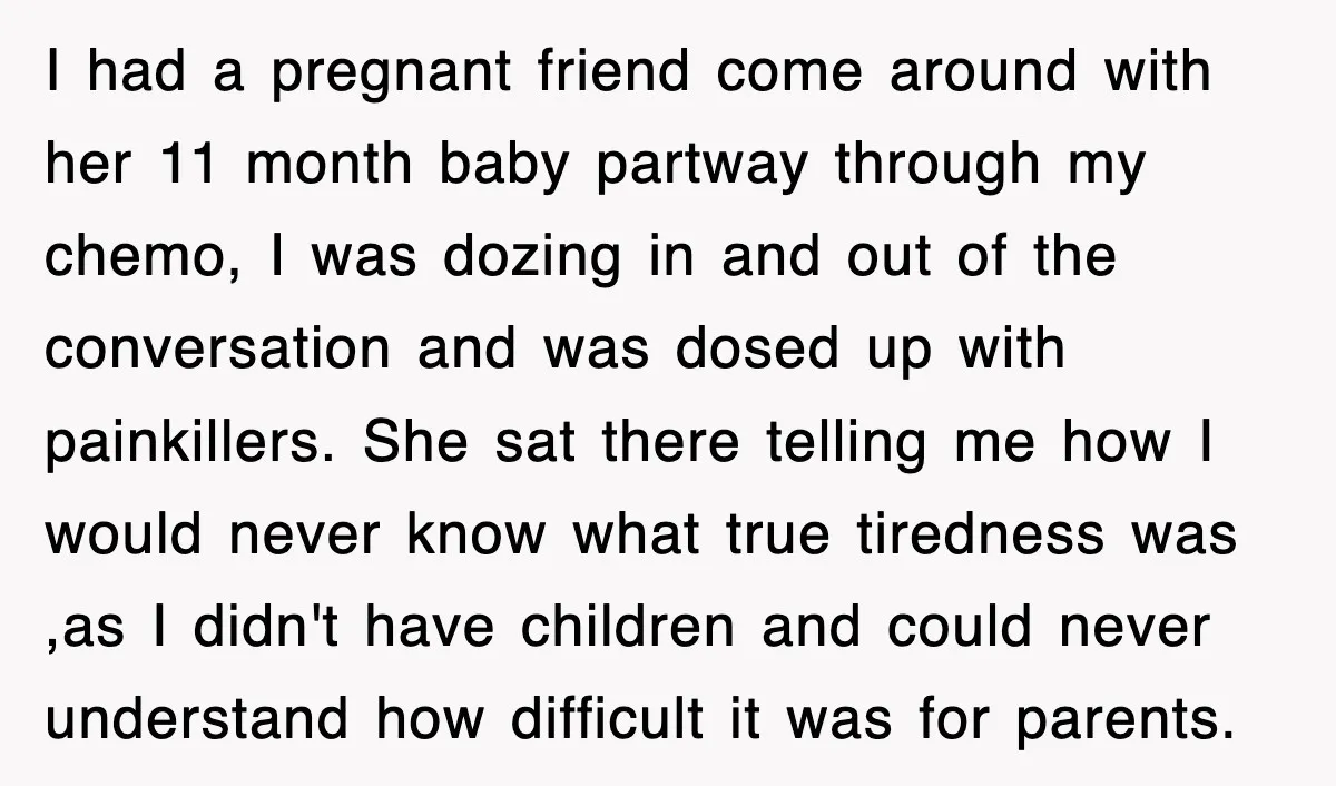 I had a pregnant friend come around with her 11 month baby partway through my chemo, I was dozing in and out of the conversation and was dosed up with...