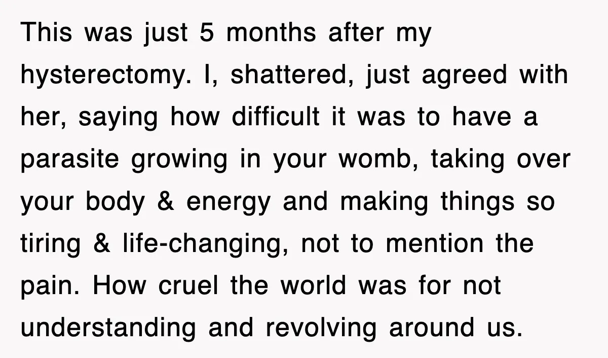 This was just 5 months after my hysterectomy. I, shattered, just agreed with her, saying how difficult it was to have a parasite growing in your womb, taking over your...