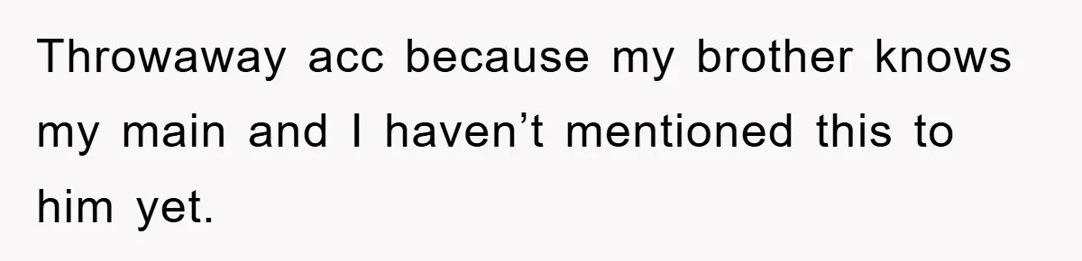 Throwaway acc because my brother knows my main and I haven’t mentioned this to him yet.