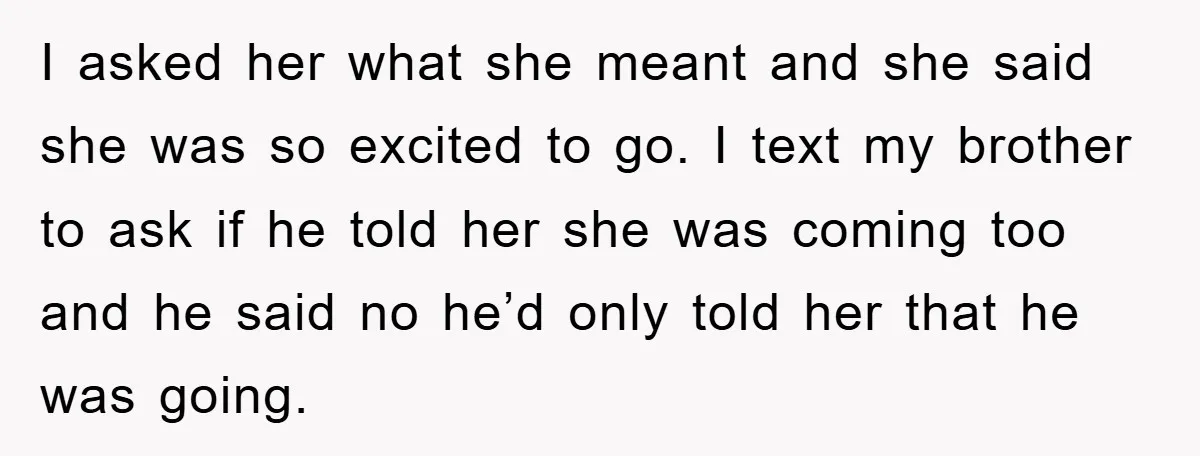 I asked her what she meant and she said she was so excited to go. I text my brother to ask if he told her she was coming too and...