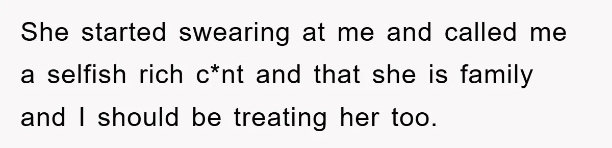 She started swearing at me and called me a selfish rich c*nt and that she is family and I should be treating her too.