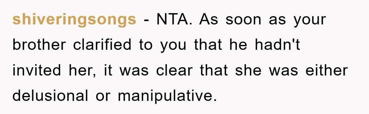 shiveringsongs − NTA. As soon as your brother clarified to you that he hadn't invited her, it was clear that she was either delusional or manipulative.