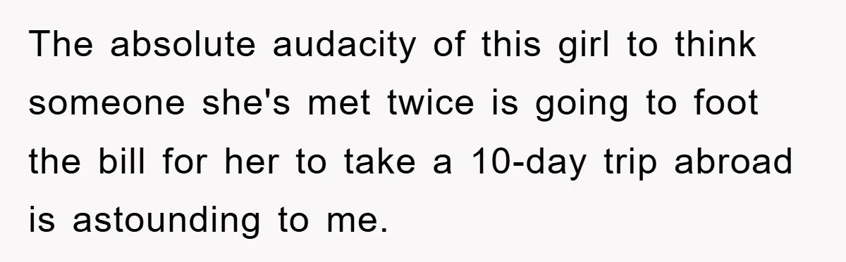 The absolute audacity of this girl to think someone she's met twice is going to foot the bill for her to take a 10-day trip abroad is astounding to me.