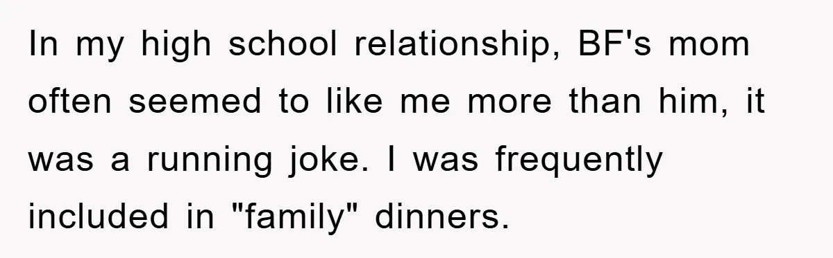 In my high school relationship, BF's mom often seemed to like me more than him, it was a running joke. I was frequently included in "family" dinners.
