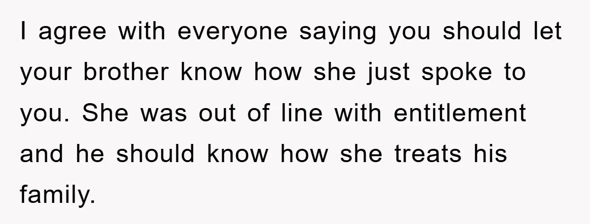 I agree with everyone saying you should let your brother know how she just spoke to you. She was out of line with entitlement and he should know how she...