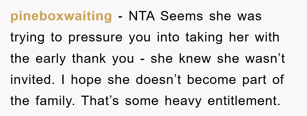pineboxwaiting − NTA Seems she was trying to pressure you into taking her with the early thank you - she knew she wasn’t invited. I hope she doesn’t become part...